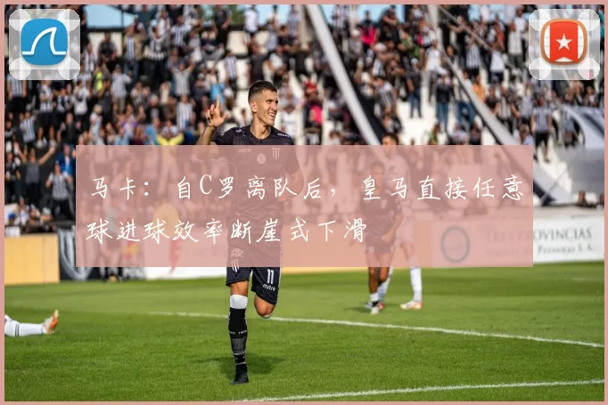 马卡：自C罗离队后，皇马直接任意球进球效率断崖式下滑